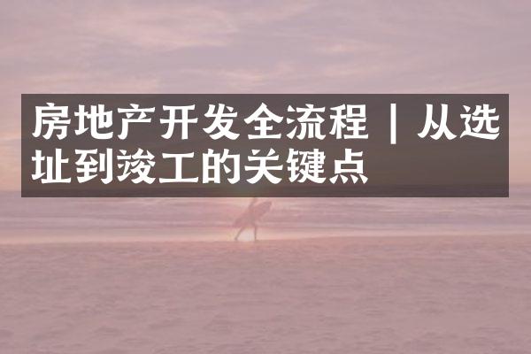 房地产开发全流程 | 从选址到竣工的关键点
