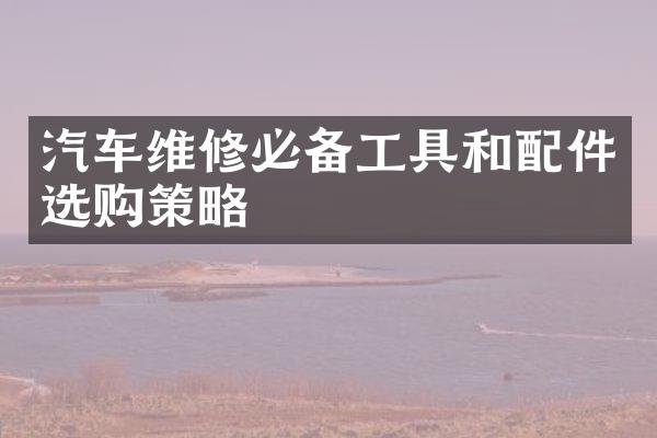 汽车维修必备工具和配件选购策略