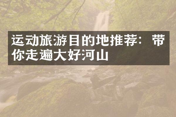运动旅游目的地推荐：带你走遍大好河山