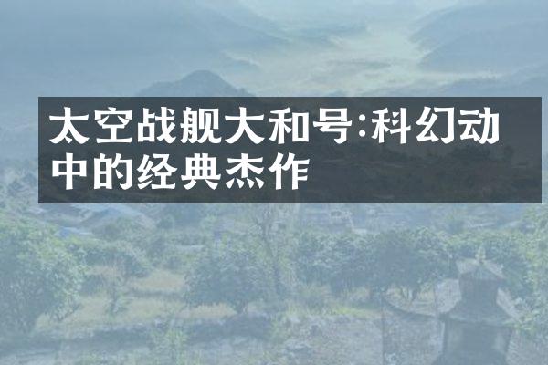 太空战舰大和号:科幻动漫中的经典杰作