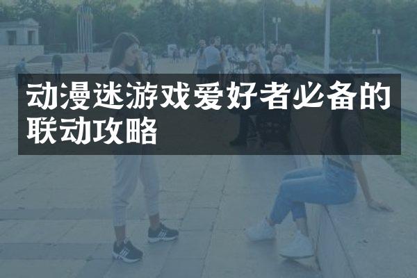 动漫迷游戏爱好者必备的联动攻略