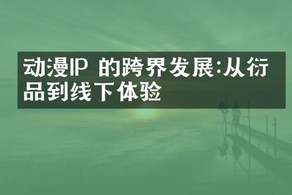 动漫IP 的跨界发展:从衍生品到线下体验
