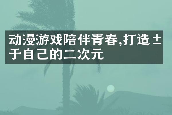 动漫游戏陪伴青春,打造属于自己的二次元