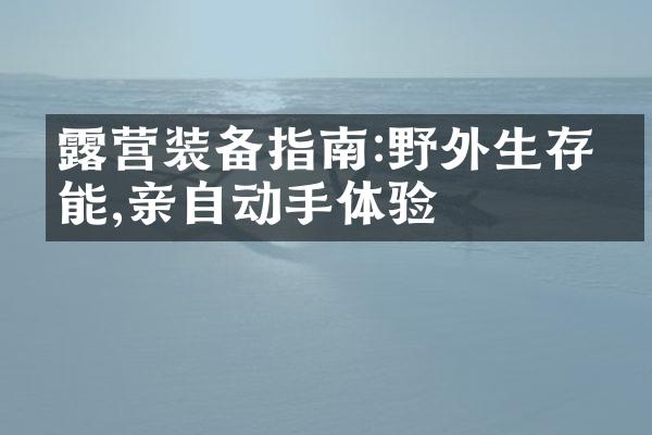露营装备指南:野外生存技能,亲自动手体验