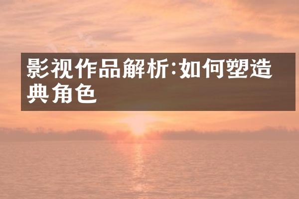 影视作品解析:如何塑造经典角色