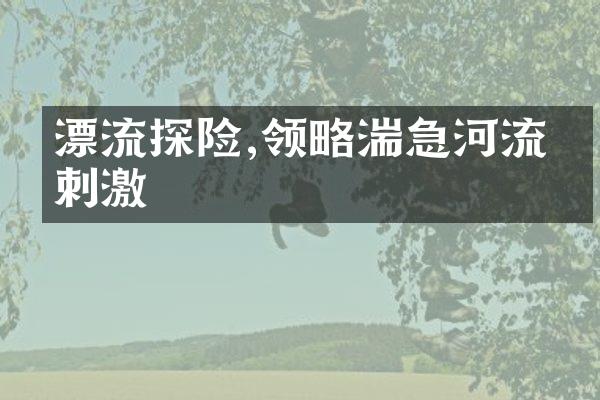 漂流探险,领略湍急河流的刺激