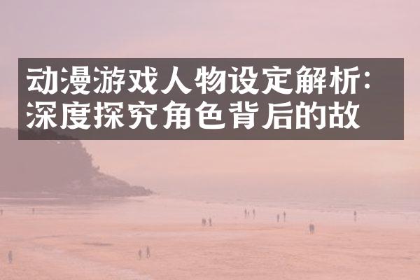 动漫游戏人物设定解析：深度探究角色背后的故事