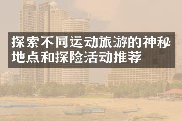 探索不同运动旅游的神秘地点和探险活动推荐
