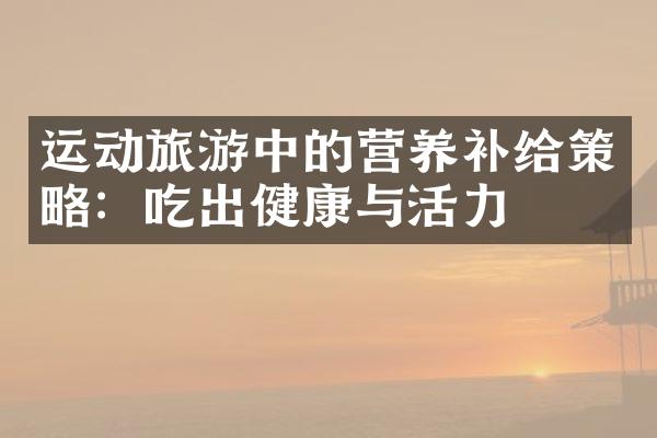 运动旅游中的营养补给策略：吃出健康与活力