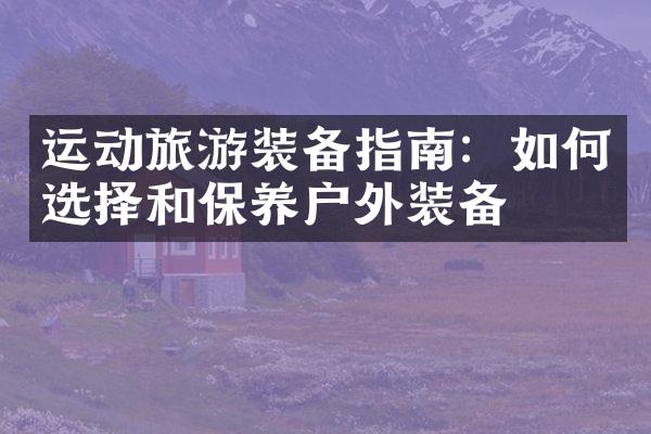 运动旅游装备指南：如何选择和保养户外装备