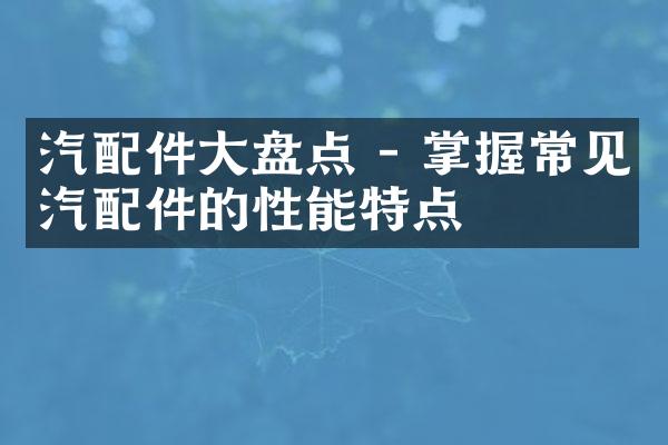 汽配件大盘点 - 掌握常见汽配件的性能特点