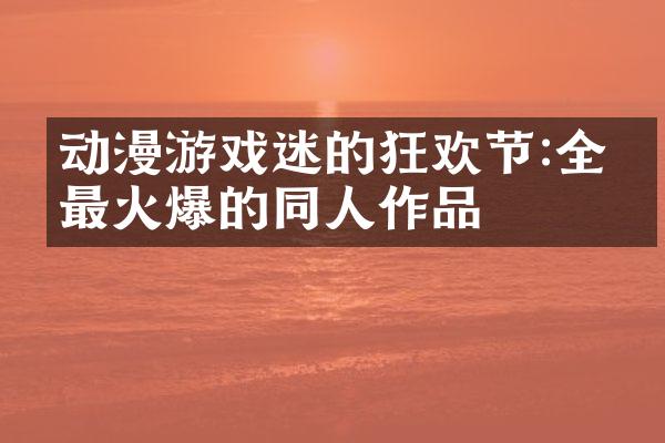 动漫游戏迷的狂欢节:全网最火爆的同人作品