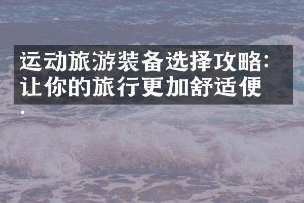运动旅游装备选择攻略：让你的旅行更加舒适便捷