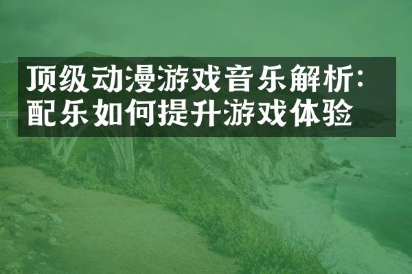 顶级动漫游戏音乐解析：配乐如何提升游戏体验？