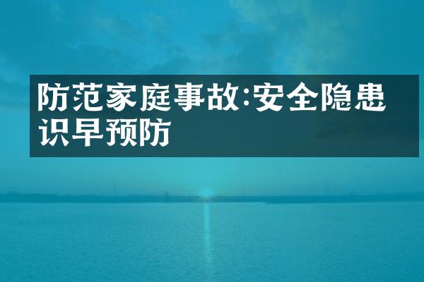 防范家庭事故:安全隐患早识早预防