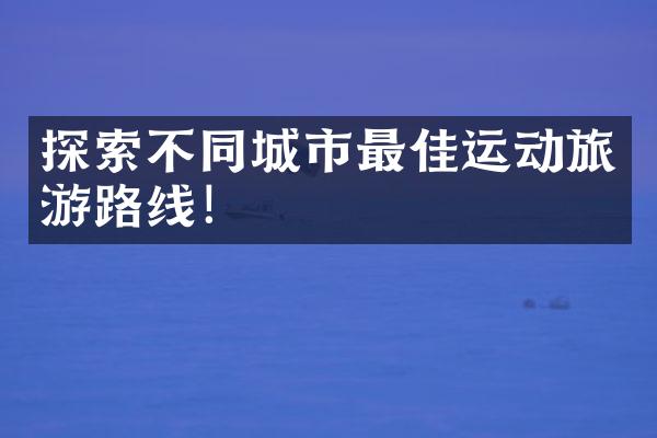 探索不同城市最佳运动旅游路线！