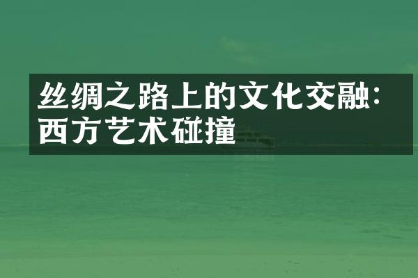 丝绸之路上的文化交融:东西方艺术碰撞