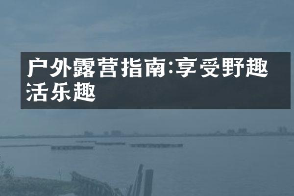 户外露营指南:享受野趣生活乐趣