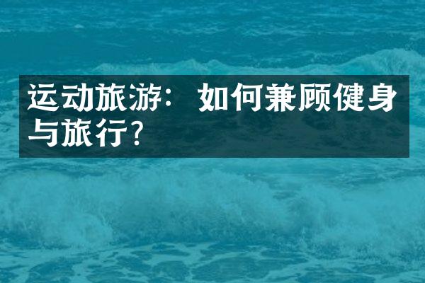 运动旅游：如何兼顾健身与旅行？