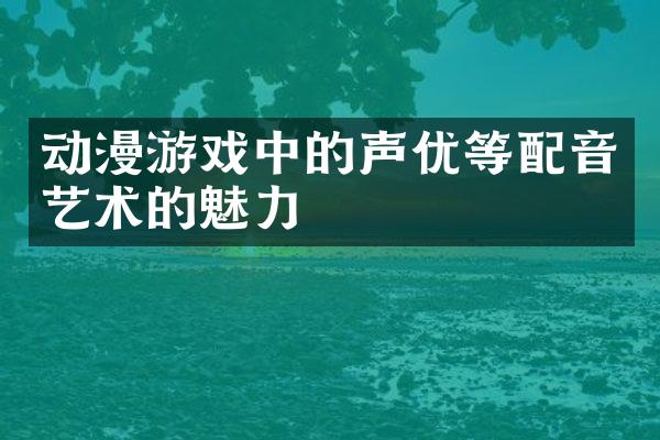 动漫游戏中的声优等配音艺术的魅力