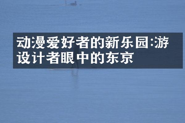 动漫爱好者的新乐园:游戏设计者眼中的东京