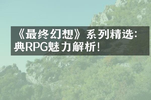 《最终幻想》系列精选:经典RPG魅力解析!