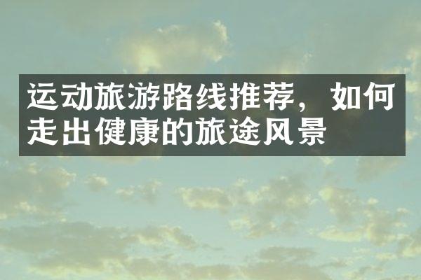 运动旅游路线推荐，如何走出健康的旅途风景