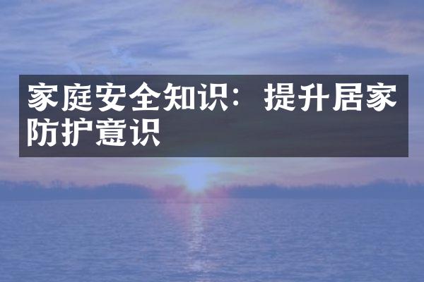 家庭安全知识：提升居家防护意识