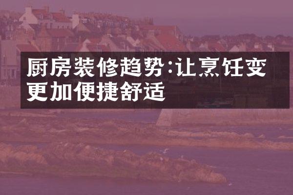厨房装修趋势:让烹饪变得更加便捷舒适