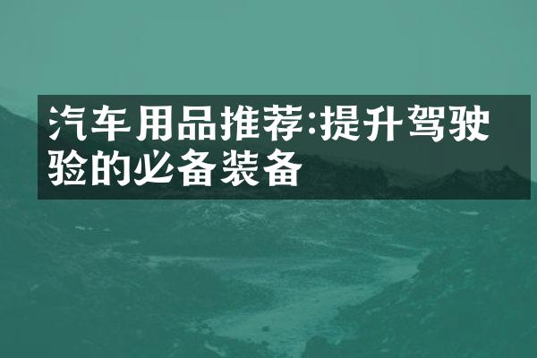 汽车用品推荐:提升驾驶体验的必备装备