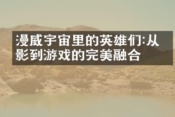 漫威宇宙里的英雄们:从电影到游戏的完美融合