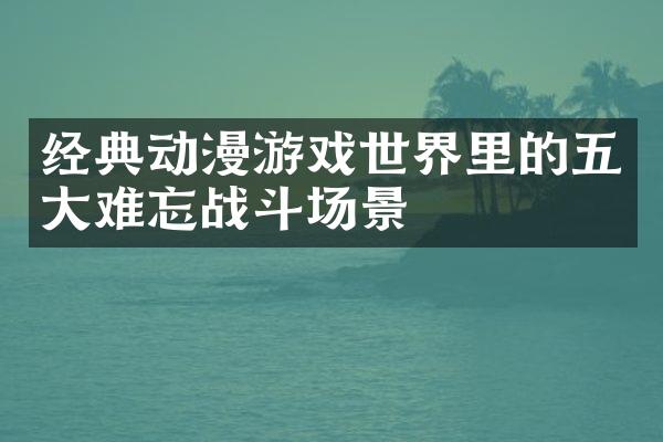经典动漫游戏世界里的五大难忘战斗场景