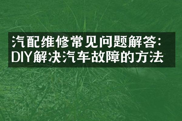 汽配维修常见问题解答：DIY解决汽车故障的方法