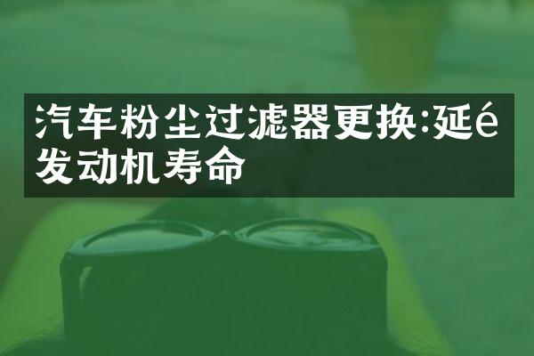 汽车粉尘过滤器更换:延长发动机寿命