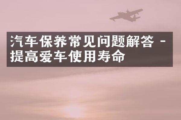 汽车保养常见问题解答 - 提高爱车使用寿命