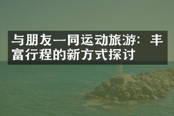 与朋友一同运动旅游：丰富行程的新方式探讨