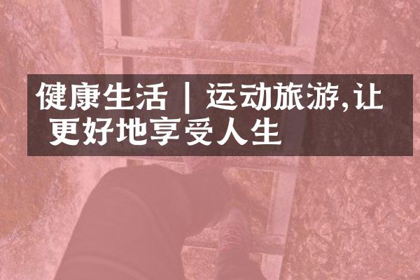 健康生活 | 运动旅游,让你更好地享受人生