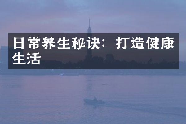 日常养生秘诀：打造健康生活