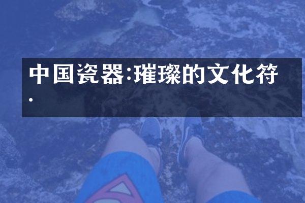 中国瓷器:璀璨的文化符号