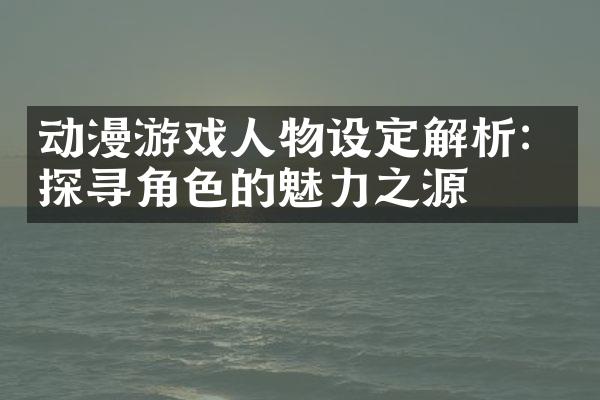 动漫游戏人物设定解析：探寻角色的魅力之源