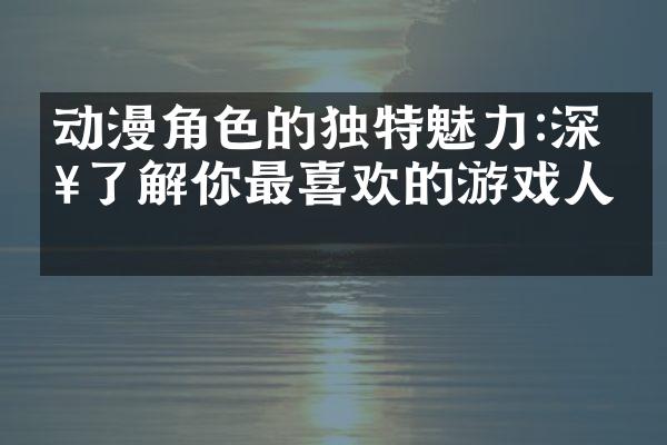 动漫角色的独特魅力:深入了解你最喜欢的游戏人物