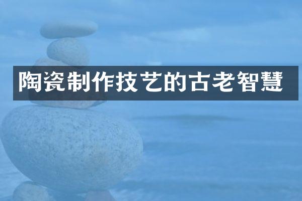 陶瓷制作技艺的古老智慧