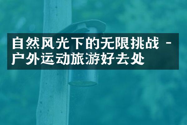自然风光下的无限挑战 - 户外运动旅游好去处