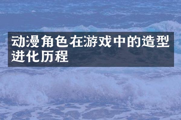 动漫角色在游戏中的造型进化历程
