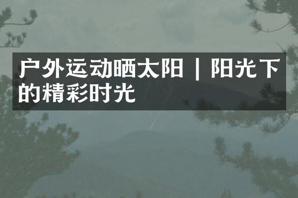 户外运动晒太阳 | 阳光下的精彩时光