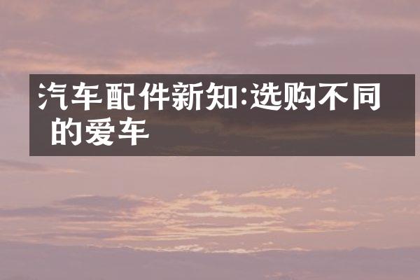 汽车配件新知:选购不同你的爱车