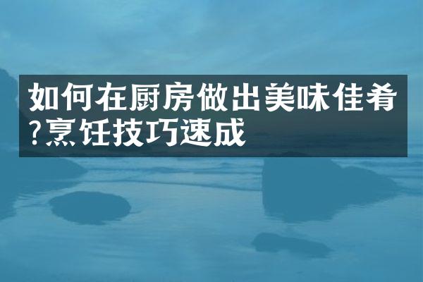 如何在厨房做出美味佳肴?烹饪技巧速成