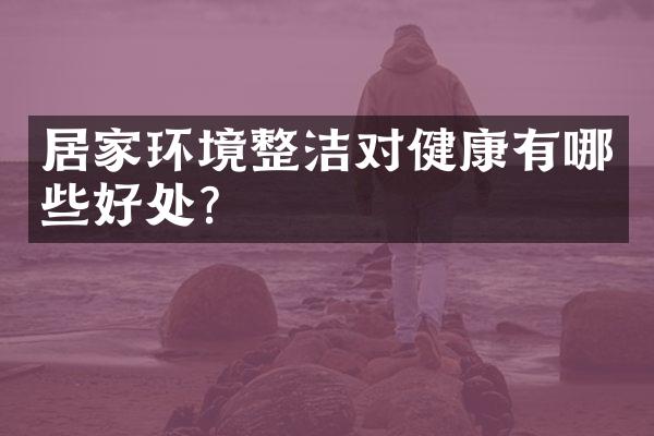 居家环境整洁对健康有哪些好处?