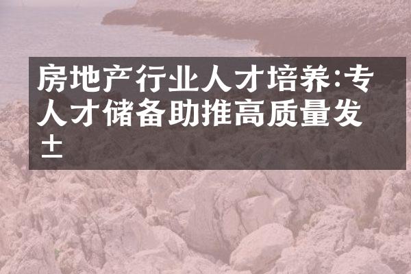 房地产行业人才培养:专业人才储备助推高质量发展