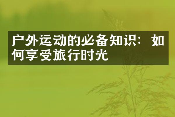 户外运动的必备知识：如何享受旅行时光